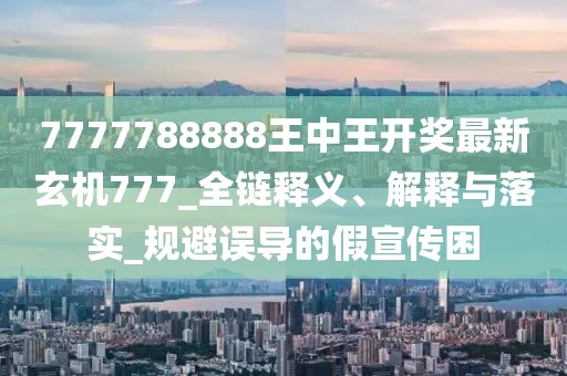 7777788888王中王开奖最新玄机777_全链释义、解释与落实_规避误导的假宣传困
