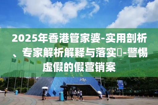 2025年香港管家婆-实用剖析、专家解析解释与落实​-警惕虚假的假营销案