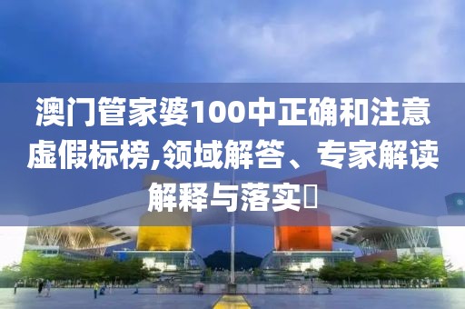 澳门管家婆100中正确和注意虚假标榜,领域解答、专家解读解释与落实​