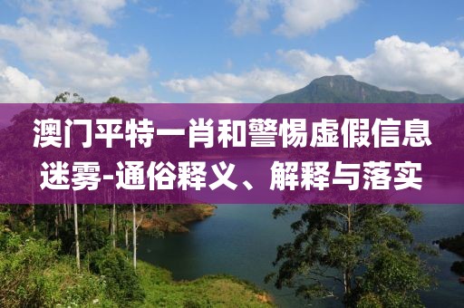 澳门平特一肖和警惕虚假信息迷雾-通俗释义、解释与落实