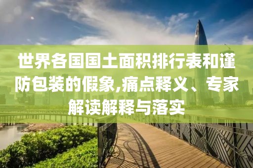 世界各国国土面积排行表和谨防包装的假象,痛点释义、专家解读解释与落实