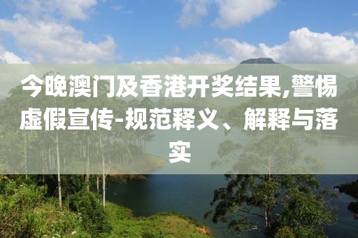 今晚澳门及香港开奖结果,警惕虚假宣传-规范释义、解释与落实
