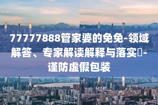77777888管家婆的免免-领域解答、专家解读解释与落实​-谨防虚假包装