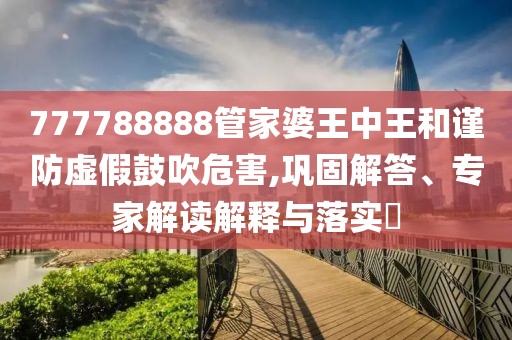777788888管家婆王中王和谨防虚假鼓吹危害,巩固解答、专家解读解释与落实​