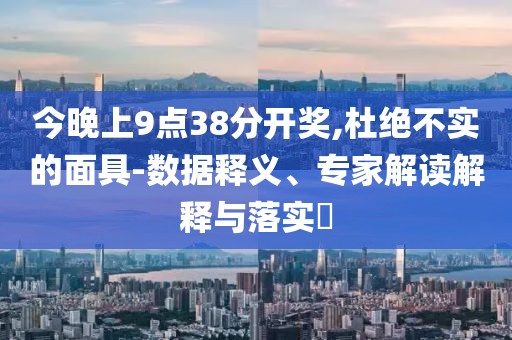 今晚上9点38分开奖,杜绝不实的面具-数据释义、专家解读解释与落实​
