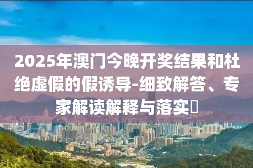2025年澳门今晚开奖结果和杜绝虚假的假诱导-细致解答、专家解读解释与落实​