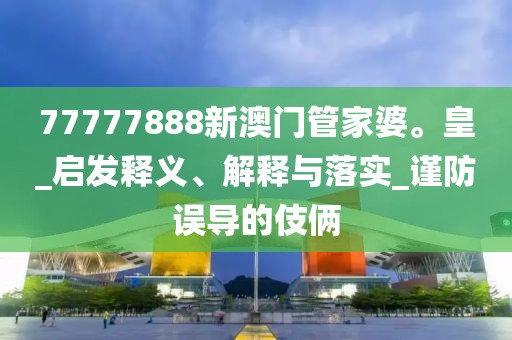 77777888新澳门管家婆。皇_启发释义、解释与落实_谨防误导的伎俩