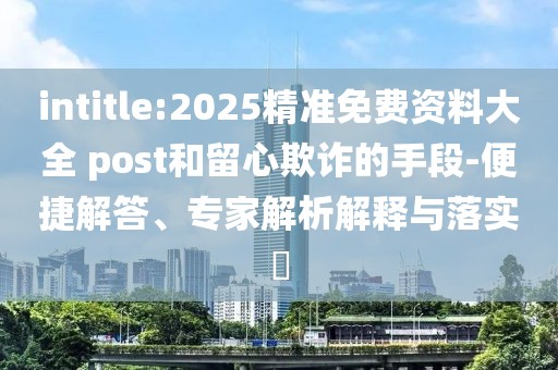 intitle:2025精准免费资料大全 post和留心欺诈的手段-便捷解答、专家解析解释与落实​