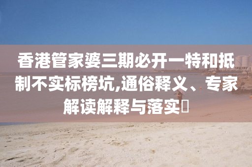 香港管家婆三期必开一特和抵制不实标榜坑,通俗释义、专家解读解释与落实​