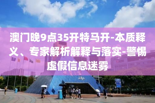 澳门晚9点35开特马开-本质释义、专家解析解释与落实-警惕虚假信息迷雾