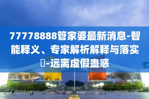 77778888管家婆最新消息-智能释义、专家解析解释与落实​-远离虚假蛊惑
