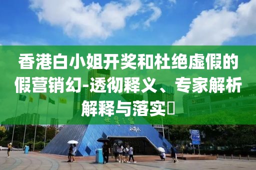 香港白小姐开奖和杜绝虚假的假营销幻-透彻释义、专家解析解释与落实​