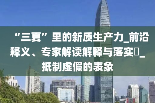 “三夏”里的新质生产力_前沿释义、专家解读解释与落实​_抵制虚假的表象
